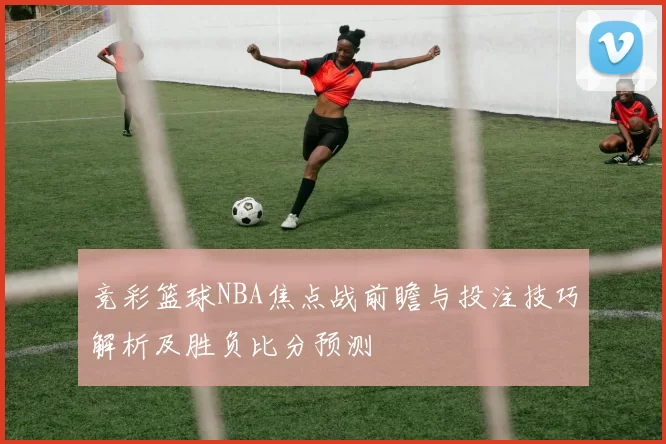竞彩篮球NBA焦点战前瞻与投注技巧解析及胜负比分预测