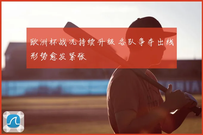 欧洲杯战况持续升级 各队争夺出线形势愈发紧张