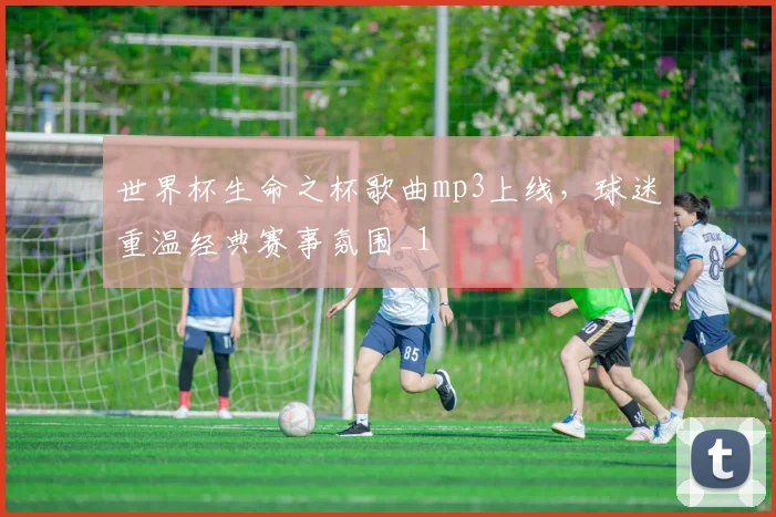 世界杯生命之杯歌曲mp3上线,球迷重温经典赛事氛围_1