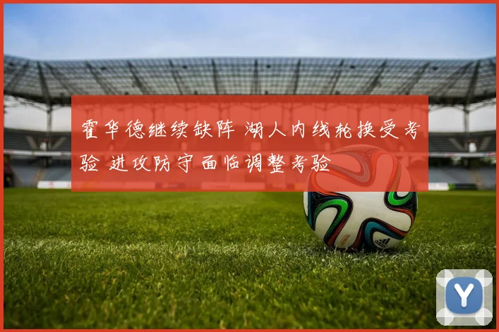 霍华德继续缺阵 湖人内线轮换受考验 进攻防守面临调整考验