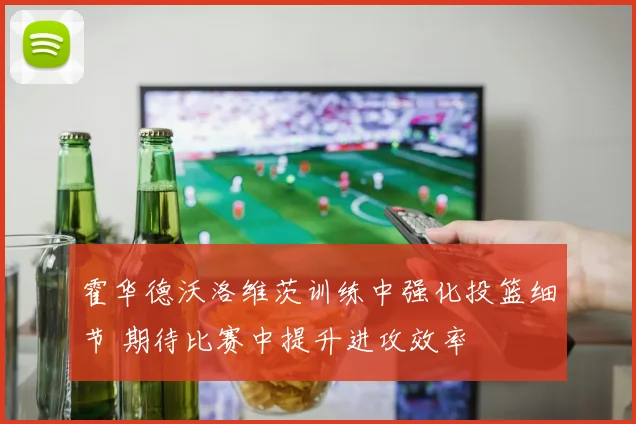 霍华德沃洛维茨训练中强化投篮细节 期待比赛中提升进攻效率