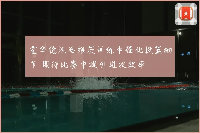 霍华德沃洛维茨训练中强化投篮细节 期待比赛中提升进攻效率