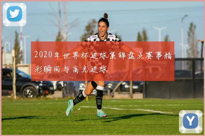 2020年世界杯进球集锦盘点赛事精彩瞬间与高光进球