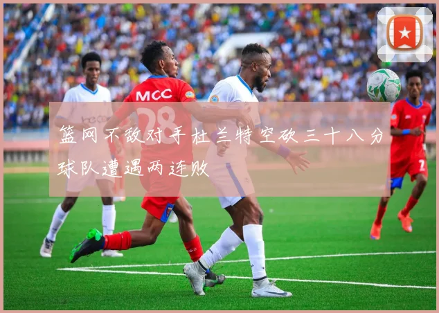 篮网不敌对手杜兰特空砍三十八分球队遭遇两连败