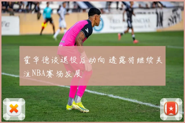 霍华德谈退役后动向 透露将继续关注NBA赛场发展