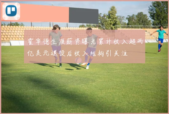 霍华德生涯薪资曝光累计收入超两亿美元退役后收入结构引关注