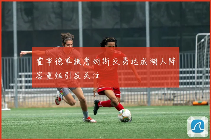 霍华德单换詹姆斯交易达成湖人阵容重组引发关注
