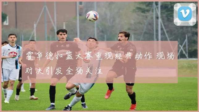 霍华德扣篮大赛重现经典动作 现场对决引发全场关注