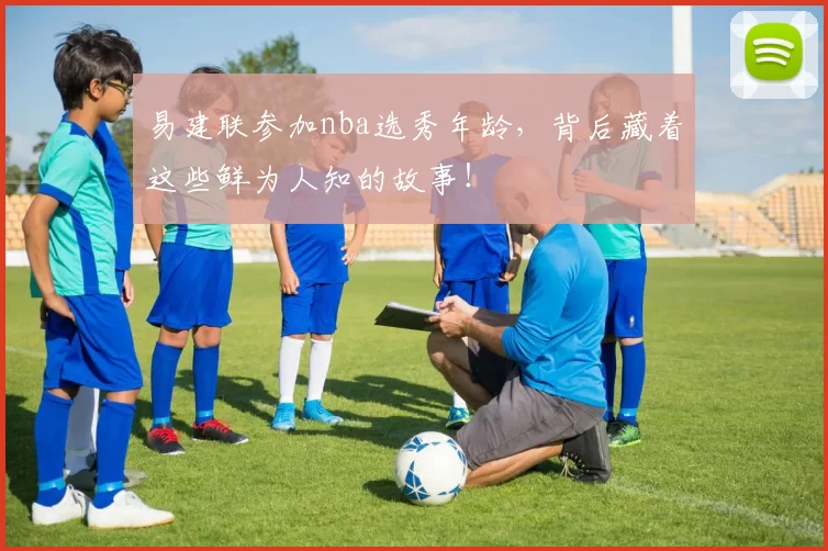 易建联参加nba选秀年龄，背后藏着这些鲜为人知的故事！