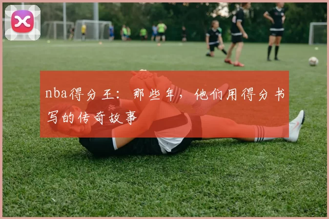 nba得分王：那些年，他们用得分书写的传奇故事