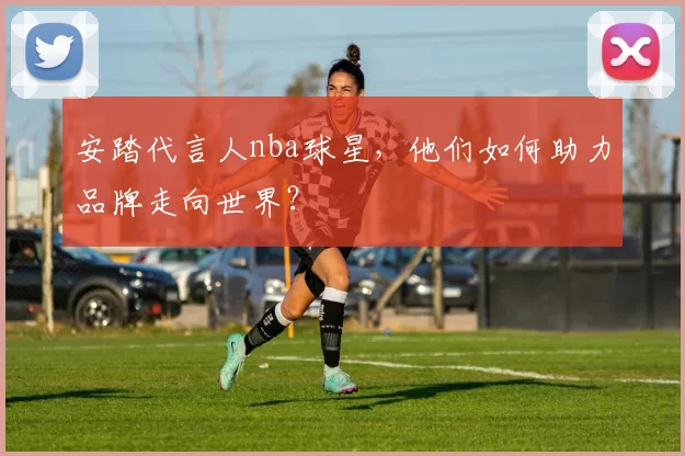 安踏代言人nba球星，他们如何助力品牌走向世界？