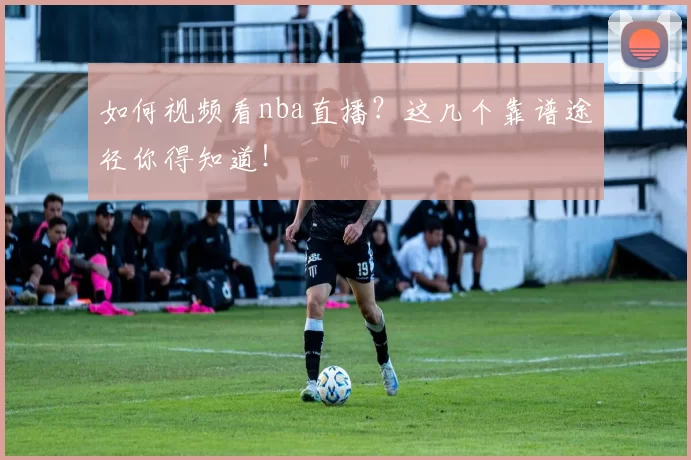 如何视频看nba直播？这几个靠谱途径你得知道！