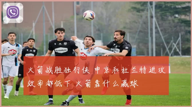 火箭战胜独行侠 申京和杜兰特进攻效率都低下 火箭靠什么赢球