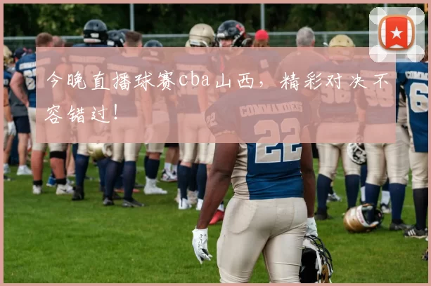 今晚直播球赛cba山西，精彩对决不容错过！