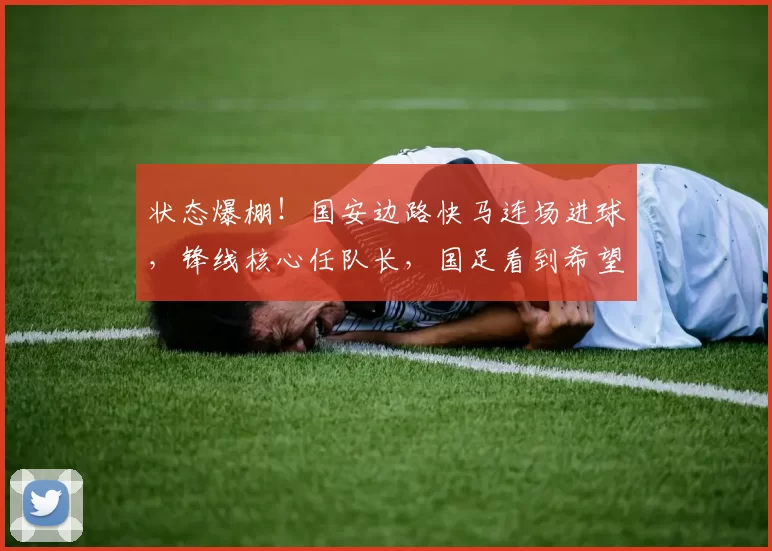 状态爆棚！国安边路快马连场进球，锋线核心任队长，国足看到希望