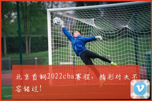 北京首钢2022cba赛程，精彩对决不容错过！