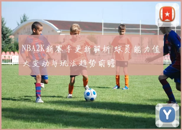 NBA2K新赛季更新解析 球员能力值大变动与玩法趋势前瞻