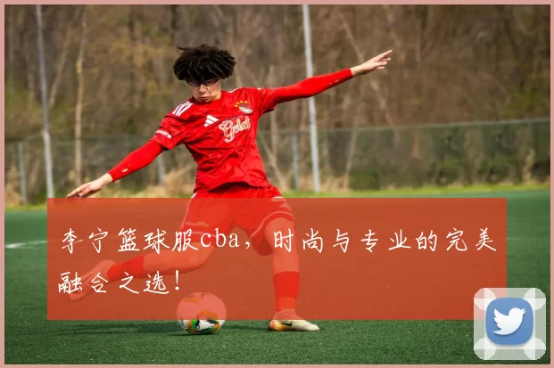 李宁篮球服cba，时尚与专业的完美融合之选！