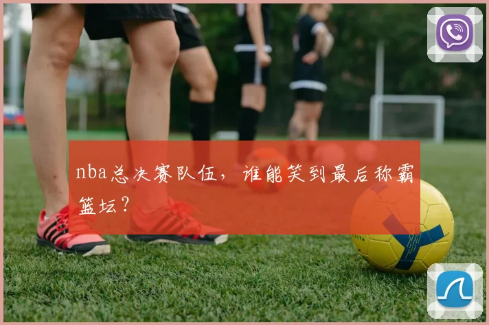 nba总决赛队伍，谁能笑到最后称霸篮坛？