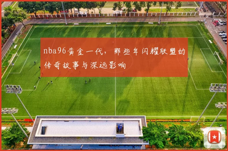 nba96黄金一代，那些年闪耀联盟的传奇故事与深远影响